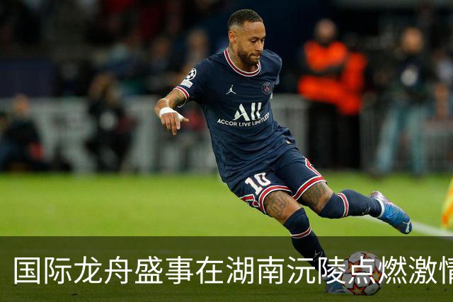 国际龙舟盛事在湖南沅陵点燃激情